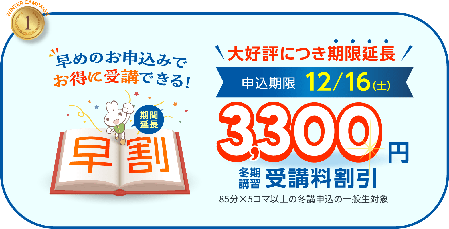 1.早めのお申込みでお得に受講できる！ 今なら3,300円　冬期講習受講料割引 申込期限12/16（土） 85分×5コマ以上の冬講申込の一般生対象