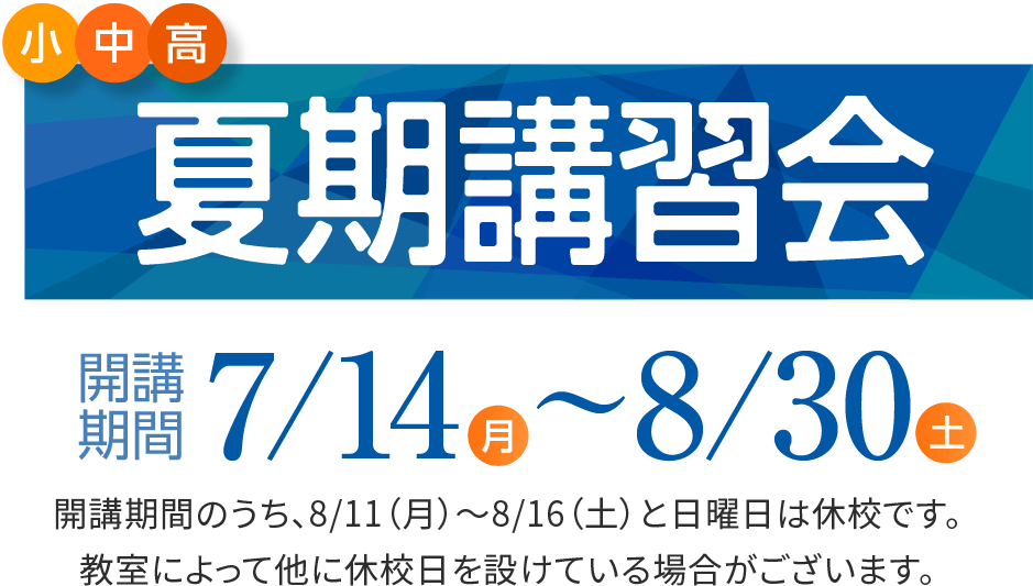 小・中・高 夏期講習会 開講期間7/14（月）〜8/30（土） 開講期間のうち、8/11（月）と日曜日は休校です。教室によって他に休校日を設けている場合がございます。