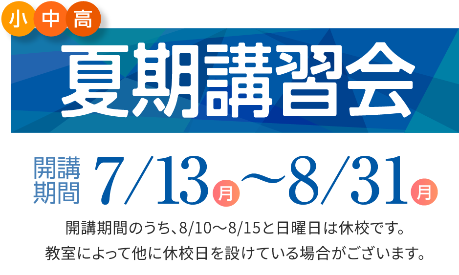 小・中・高 夏期講習会 開講期間7/14（月）〜8/30（月） 開講期間のうち、日曜日は休校です。教室によって他に休校日を設けている場合がございます。