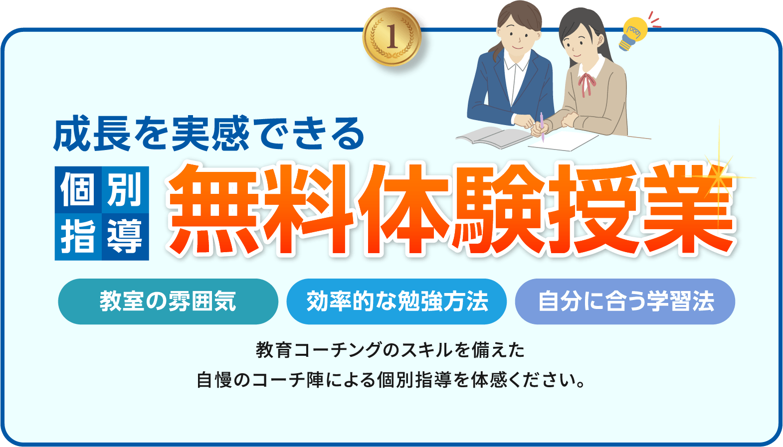 1.成長を実感できる個別指導無料体験授業 教室の雰囲気・効率的な勉強方法・自分に合う学習法 教育コーチングのスキルを備えた自慢のコーチ陣による個別指導を体感ください。